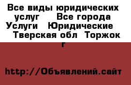 Все виды юридических услуг.  - Все города Услуги » Юридические   . Тверская обл.,Торжок г.